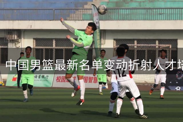 中国男篮最新名单变动折射人才培养战略 三大新星暂别国家队