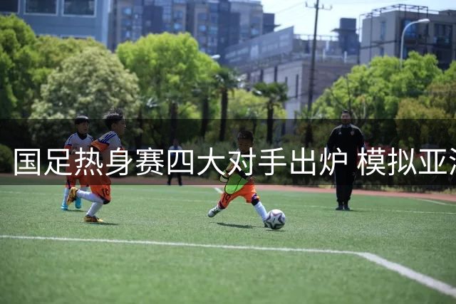 国足热身赛四大对手出炉 模拟亚洲杯战略引关注