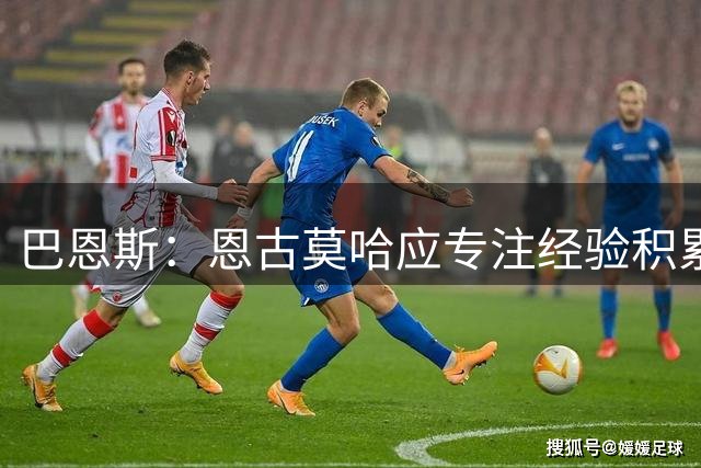 巴恩斯：恩古莫哈应专注经验积累与进攻效率提升