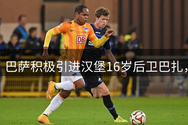 巴萨积极引进汉堡16岁后卫巴扎，球员与拜仁球星塔有血缘关系