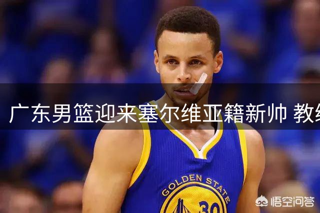 广东男篮迎来塞尔维亚籍新帅 教练团队大换血