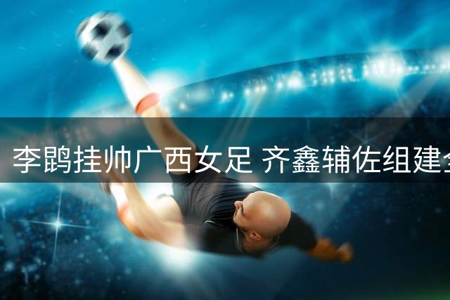 李鹍挂帅广西女足 齐鑫辅佐组建全新教练团队
