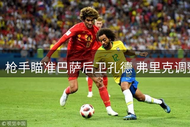 枪手瞄准巴萨后卫孔德 弗里克调整防线用人策略