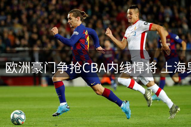 欧洲豪门争抢CBA内线悍将 上海男篮200万年薪成关键障碍