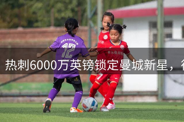热刺6000万英镑锁定曼城新星，德泽尔比剑指英超新季翻身计划