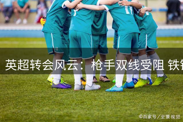 英超转会风云：枪手双线受阻 铁锤帮豪掷1500万镑补强