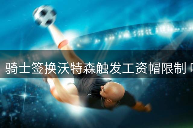 骑士签换沃特森触发工资帽限制 哈登续约起薪受影响